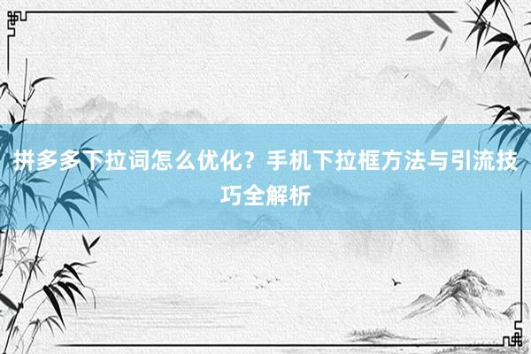 拼多多下拉词怎么优化？手机下拉框方法与引流技巧全解析