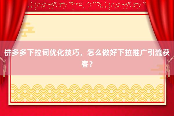拼多多下拉词优化技巧，怎么做好下拉推广引流获客？