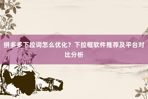 拼多多下拉词怎么优化？下拉框软件推荐及平台对比分析