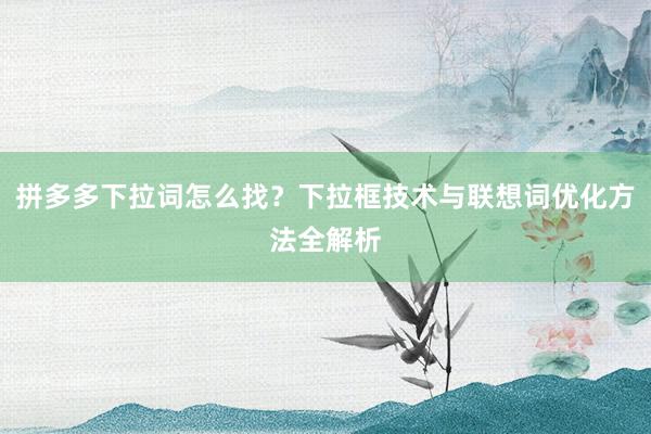 拼多多下拉词怎么找？下拉框技术与联想词优化方法全解析
