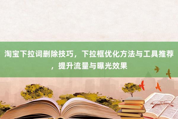 淘宝下拉词删除技巧，下拉框优化方法与工具推荐，提升流量与曝光效果