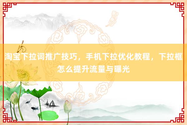 淘宝下拉词推广技巧，手机下拉优化教程，下拉框怎么提升流量与曝光