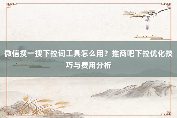 微信搜一搜下拉词工具怎么用？推商吧下拉优化技巧与费用分析