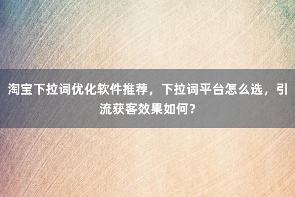 淘宝下拉词优化软件推荐，下拉词平台怎么选，引流获客效果如何？
