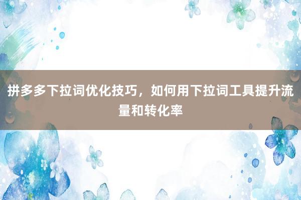拼多多下拉词优化技巧，如何用下拉词工具提升流量和转化率