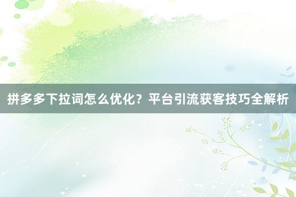 拼多多下拉词怎么优化？平台引流获客技巧全解析