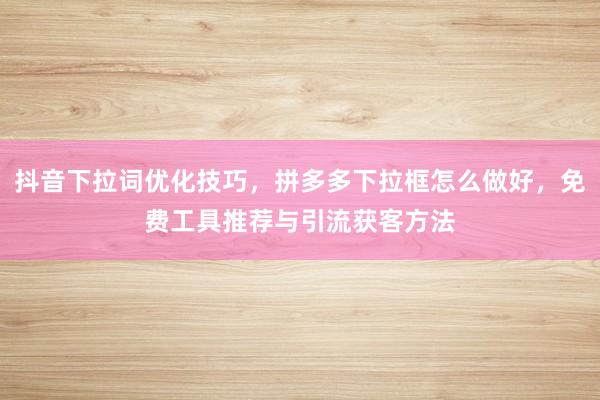 抖音下拉词优化技巧，拼多多下拉框怎么做好，免费工具推荐与引流获客方法