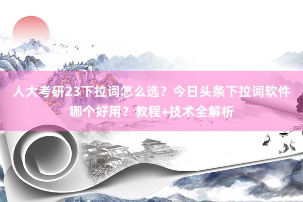 人大考研23下拉词怎么选？今日头条下拉词软件哪个好用？教程+技术全解析