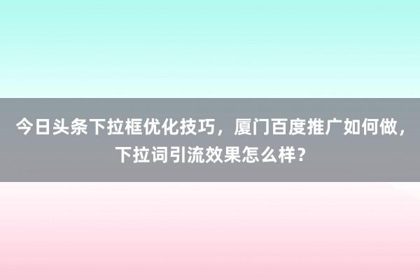 今日头条下拉框优化技巧，厦门百度推广如何做，下拉词引流效果怎么样？