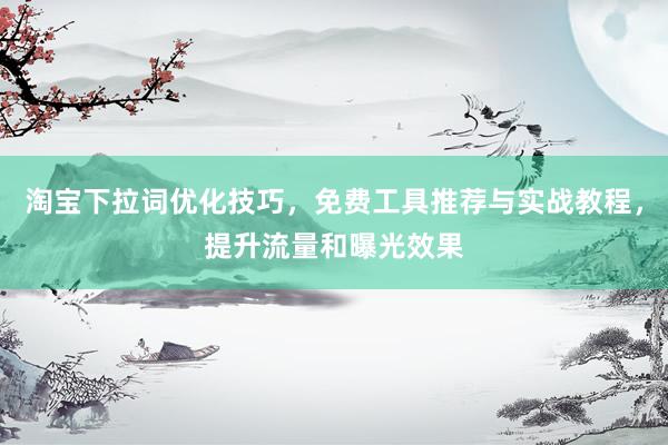 淘宝下拉词优化技巧，免费工具推荐与实战教程，提升流量和曝光效果