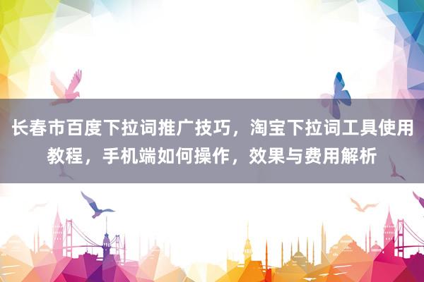 长春市百度下拉词推广技巧，淘宝下拉词工具使用教程，手机端如何操作，效果与费用解析
