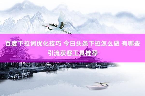 百度下拉词优化技巧 今日头条下拉怎么做 有哪些引流获客工具推荐
