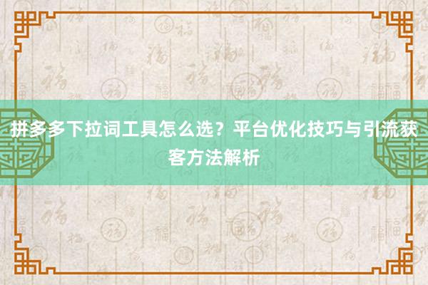 拼多多下拉词工具怎么选？平台优化技巧与引流获客方法解析