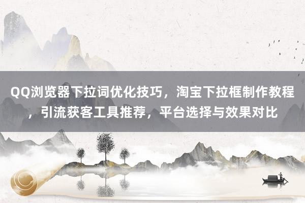 QQ浏览器下拉词优化技巧，淘宝下拉框制作教程，引流获客工具推荐，平台选择与效果对比