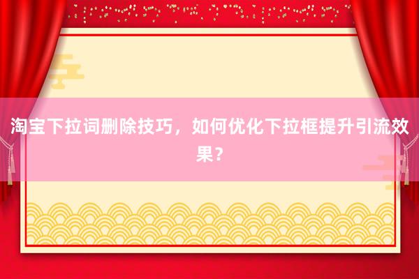 淘宝下拉词删除技巧，如何优化下拉框提升引流效果？