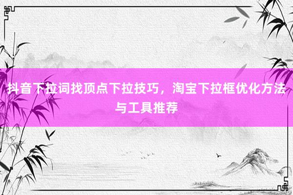 抖音下拉词找顶点下拉技巧，淘宝下拉框优化方法与工具推荐