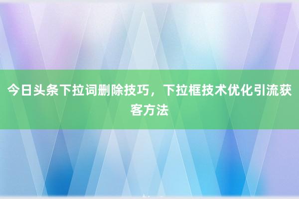 今日头条下拉词删除技巧，下拉框技术优化引流获客方法
