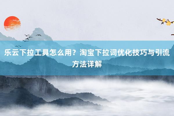 乐云下拉工具怎么用？淘宝下拉词优化技巧与引流方法详解