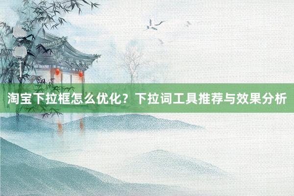 淘宝下拉框怎么优化？下拉词工具推荐与效果分析