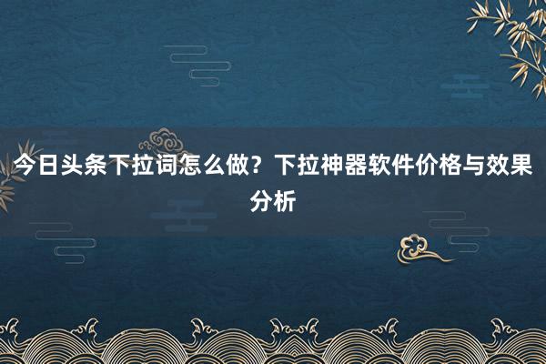 今日头条下拉词怎么做？下拉神器软件价格与效果分析