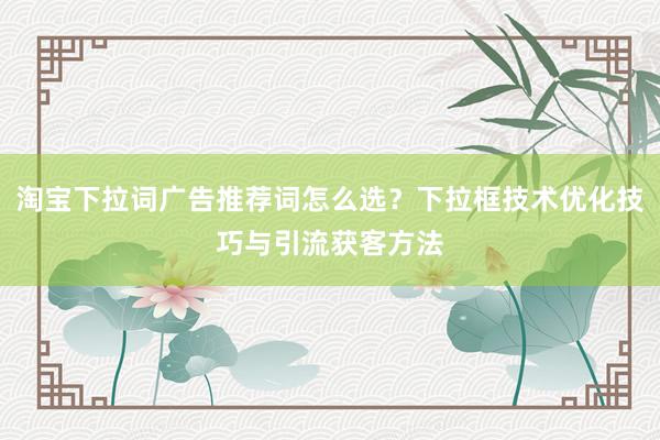 淘宝下拉词广告推荐词怎么选？下拉框技术优化技巧与引流获客方法