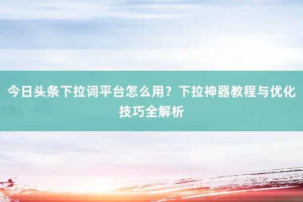今日头条下拉词平台怎么用？下拉神器教程与优化技巧全解析