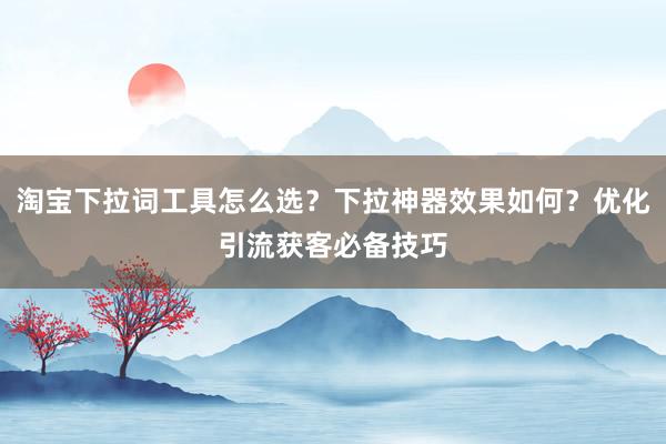 淘宝下拉词工具怎么选？下拉神器效果如何？优化引流获客必备技巧