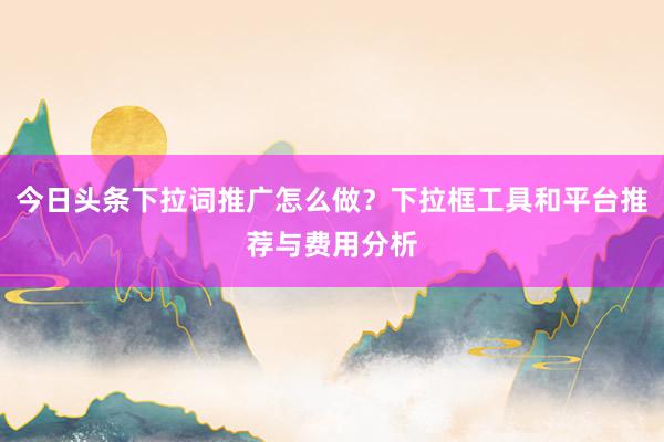 今日头条下拉词推广怎么做？下拉框工具和平台推荐与费用分析