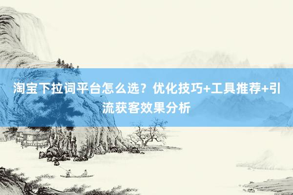 淘宝下拉词平台怎么选？优化技巧+工具推荐+引流获客效果分析