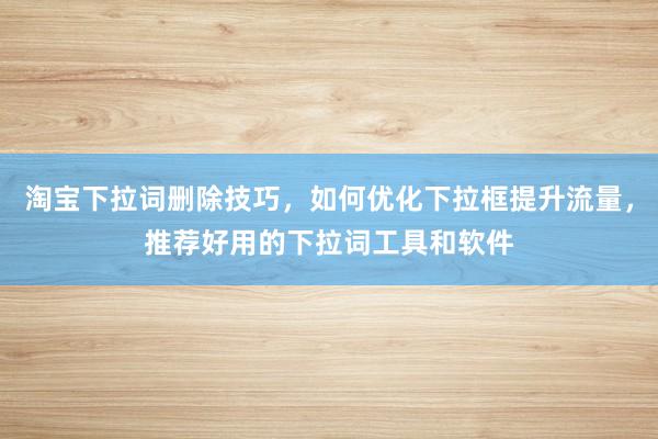 淘宝下拉词删除技巧，如何优化下拉框提升流量，推荐好用的下拉词工具和软件