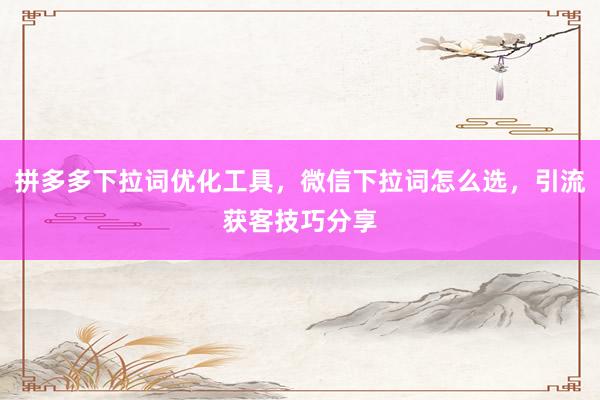 拼多多下拉词优化工具，微信下拉词怎么选，引流获客技巧分享
