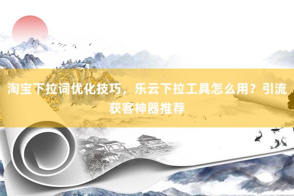 淘宝下拉词优化技巧，乐云下拉工具怎么用？引流获客神器推荐