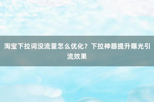 淘宝下拉词没流量怎么优化？下拉神器提升曝光引流效果