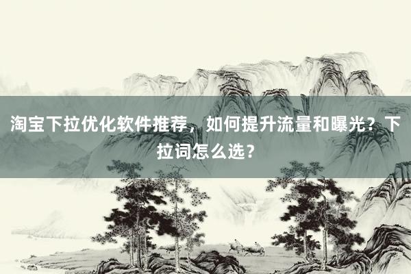 淘宝下拉优化软件推荐，如何提升流量和曝光？下拉词怎么选？