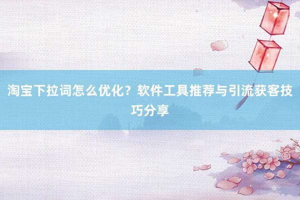 淘宝下拉词怎么优化？软件工具推荐与引流获客技巧分享