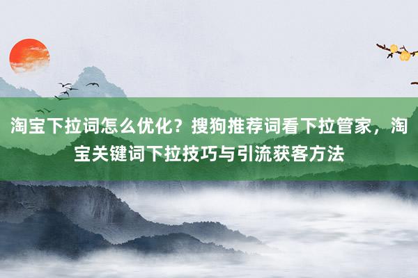 淘宝下拉词怎么优化？搜狗推荐词看下拉管家，淘宝关键词下拉技巧与引流获客方法