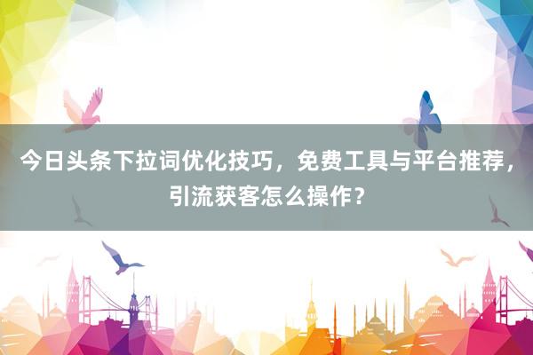 今日头条下拉词优化技巧，免费工具与平台推荐，引流获客怎么操作？