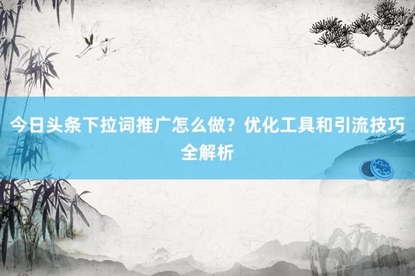 今日头条下拉词推广怎么做？优化工具和引流技巧全解析
