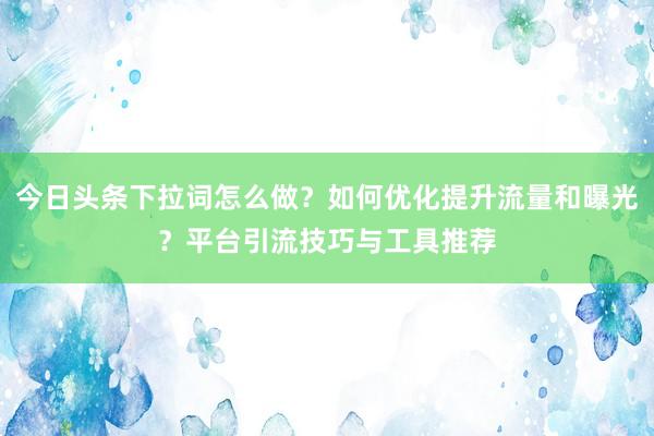 今日头条下拉词怎么做？如何优化提升流量和曝光？平台引流技巧与工具推荐
