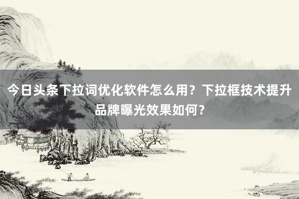 今日头条下拉词优化软件怎么用？下拉框技术提升品牌曝光效果如何？