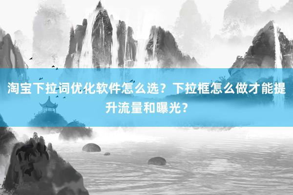 淘宝下拉词优化软件怎么选？下拉框怎么做才能提升流量和曝光？