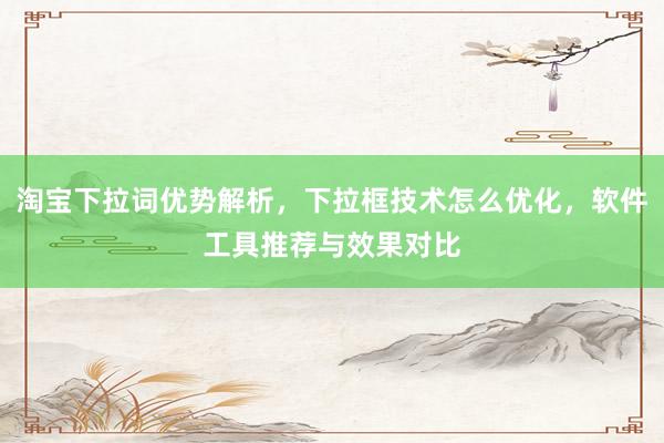 淘宝下拉词优势解析，下拉框技术怎么优化，软件工具推荐与效果对比