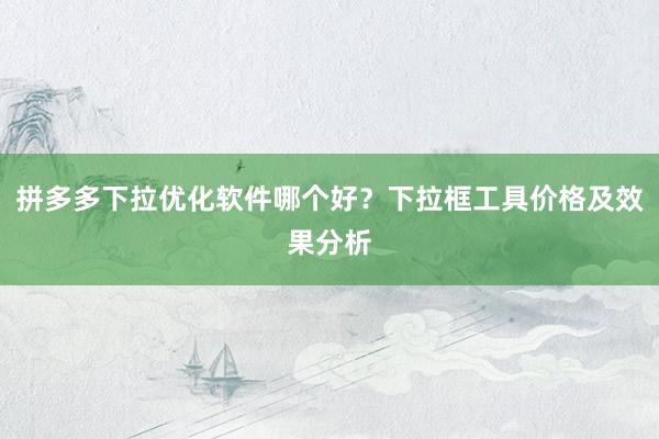 拼多多下拉优化软件哪个好？下拉框工具价格及效果分析