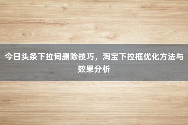 今日头条下拉词删除技巧，淘宝下拉框优化方法与效果分析