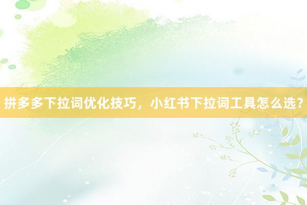 拼多多下拉词优化技巧，小红书下拉词工具怎么选？