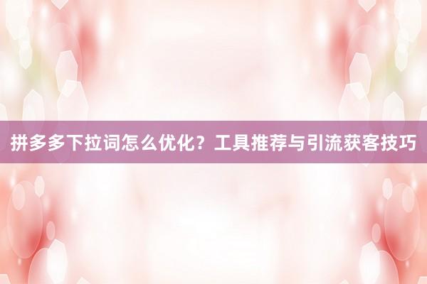 拼多多下拉词怎么优化？工具推荐与引流获客技巧