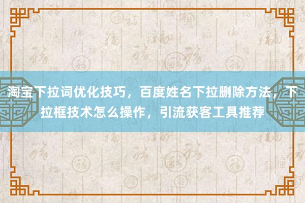 淘宝下拉词优化技巧，百度姓名下拉删除方法，下拉框技术怎么操作，引流获客工具推荐