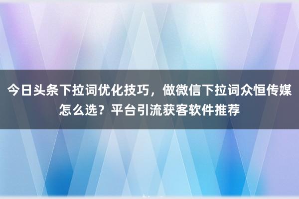 今日头条下拉词优化技巧，做微信下拉词众恒传媒怎么选？平台引流获客软件推荐