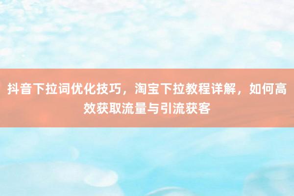 抖音下拉词优化技巧，淘宝下拉教程详解，如何高效获取流量与引流获客