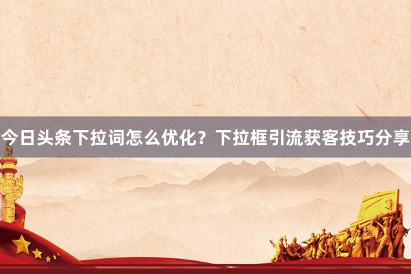 今日头条下拉词怎么优化？下拉框引流获客技巧分享